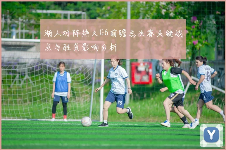 湖人对阵热火G6前瞻总决赛关键战点与胜负影响分析