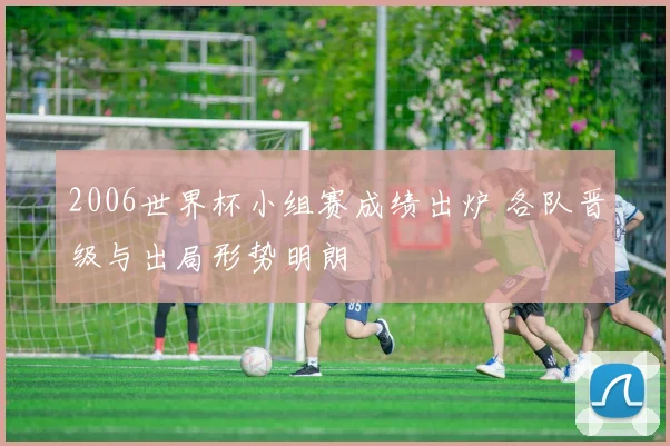 2006世界杯小组赛成绩出炉 各队晋级与出局形势明朗