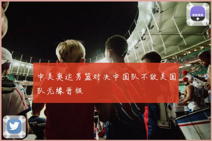 中美奥运男篮对决中国队不敌美国队无缘晋级