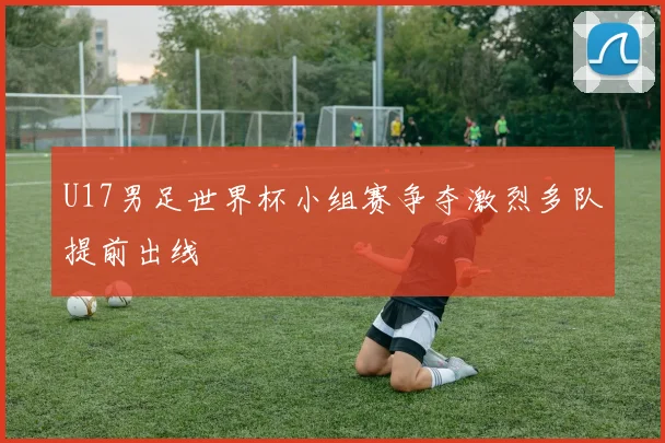 U17男足世界杯小组赛争夺激烈多队提前出线
