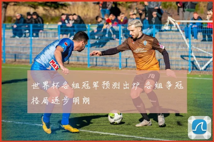 世界杯各组冠军预测出炉 各组争冠格局逐步明朗