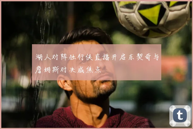 湖人对阵独行侠直播开启东契奇与詹姆斯对决成焦点