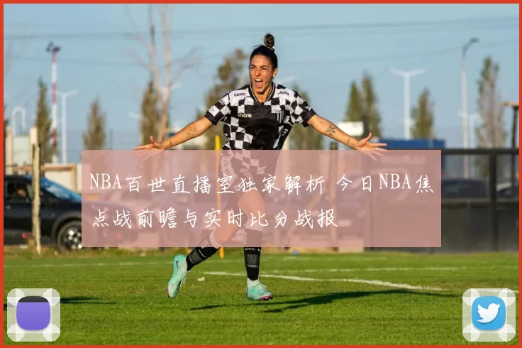 NBA百世直播室独家解析 今日NBA焦点战前瞻与实时比分战报