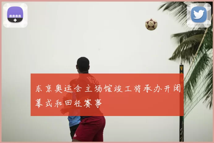 东京奥运会主场馆竣工将承办开闭幕式和田径赛事