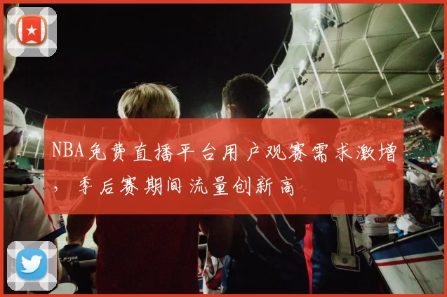 NBA免费直播平台用户观赛需求激增，季后赛期间流量创新高