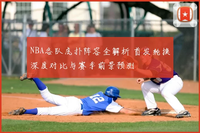 NBA各队虎扑阵容全解析 首发轮换深度对比与赛季前景预测