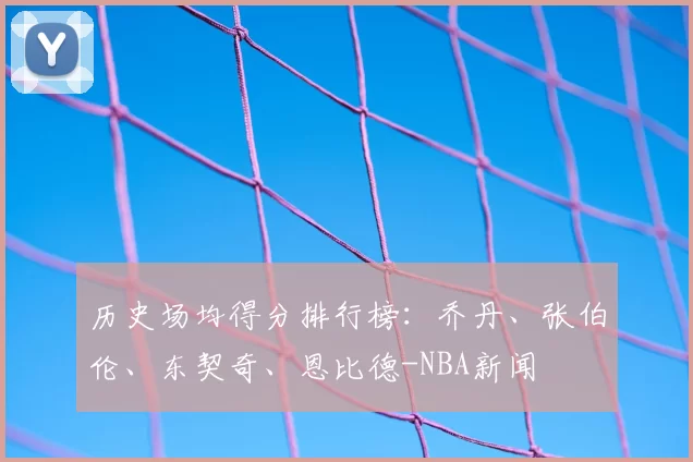 历史场均得分排行榜:乔丹、张伯伦、东契奇、恩比德-NBA新闻