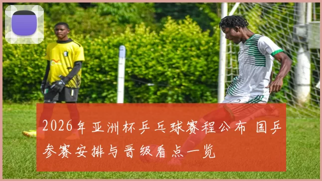 2026年亚洲杯乒乓球赛程公布 国乒参赛安排与晋级看点一览