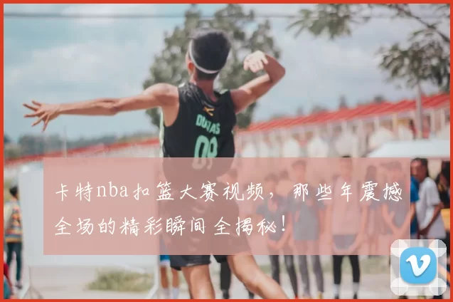 卡特nba扣篮大赛视频，那些年震撼全场的精彩瞬间全揭秘！