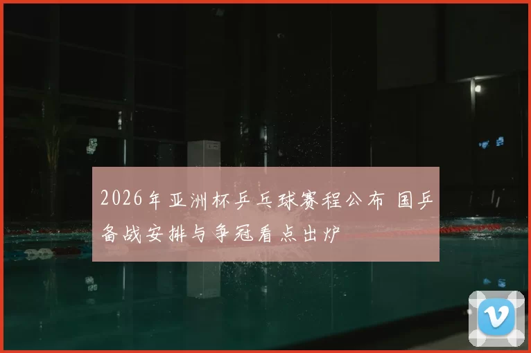 2026年亚洲杯乒乓球赛程公布 国乒备战安排与争冠看点出炉