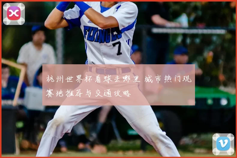 杭州世界杯看球去哪里 城市热门观赛地推荐与交通攻略