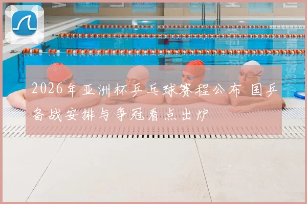 2026年亚洲杯乒乓球赛程公布 国乒备战安排与争冠看点出炉