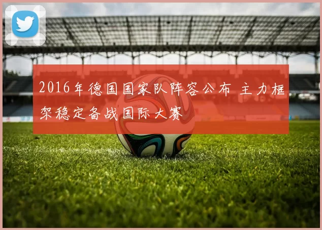 2016年德国国家队阵容公布 主力框架稳定备战国际大赛