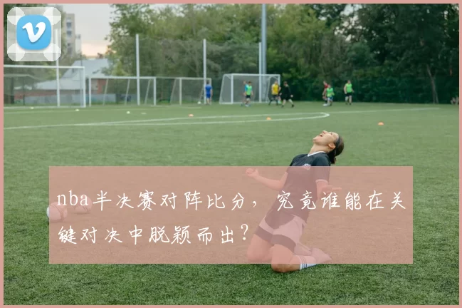 nba半决赛对阵比分，究竟谁能在关键对决中脱颖而出？