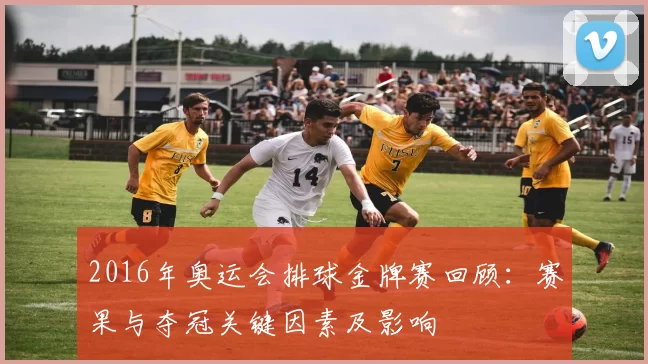 2016年奥运会排球金牌赛回顾：赛果与夺冠关键因素及影响
