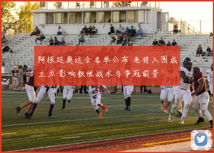 阿根廷奥运会名单公布 老将入围成主力 影响教练战术与争冠前景