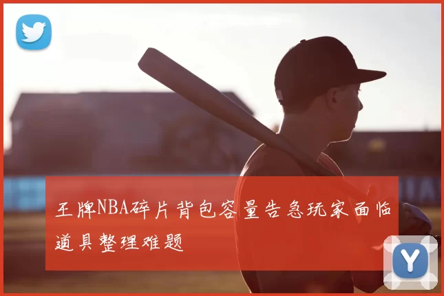 王牌NBA碎片背包容量告急玩家面临道具整理难题