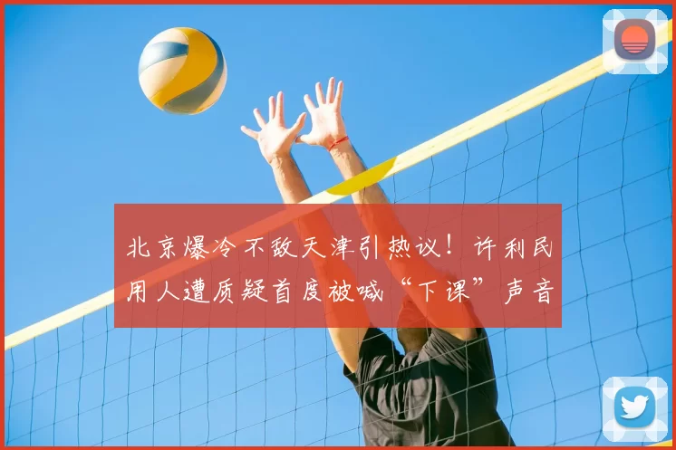 北京爆冷不敌天津引热议！许利民用人遭质疑首度被喊“下课”声音
