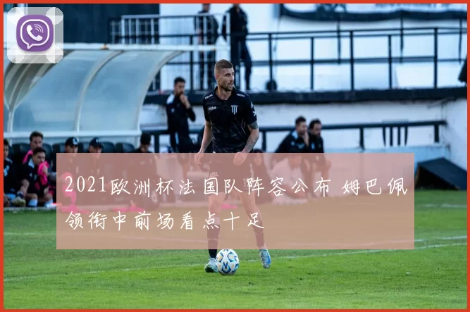 2021欧洲杯法国队阵容公布 姆巴佩领衔中前场看点十足