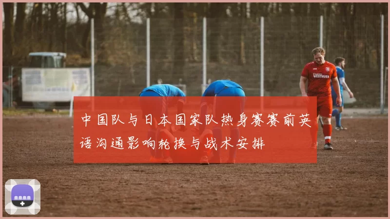 中国队与日本国家队热身赛赛前英语沟通影响轮换与战术安排