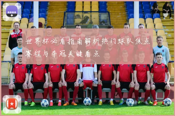 世界杯必看指南解析热门球队焦点赛程与夺冠关键看点