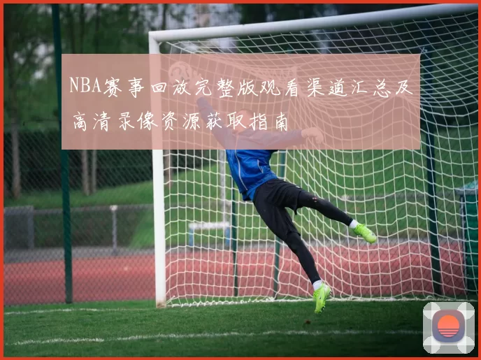 NBA赛事回放完整版观看渠道汇总及高清录像资源获取指南