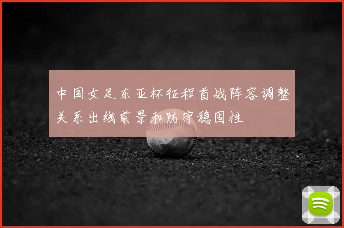 中国女足东亚杯征程首战阵容调整关系出线前景和防守稳固性