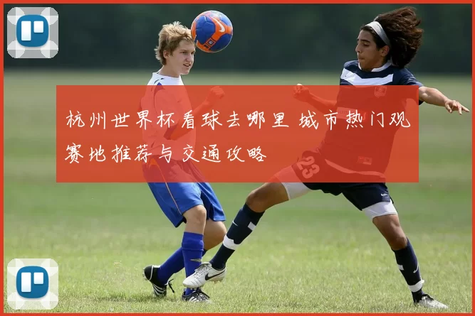 杭州世界杯看球去哪里 城市热门观赛地推荐与交通攻略