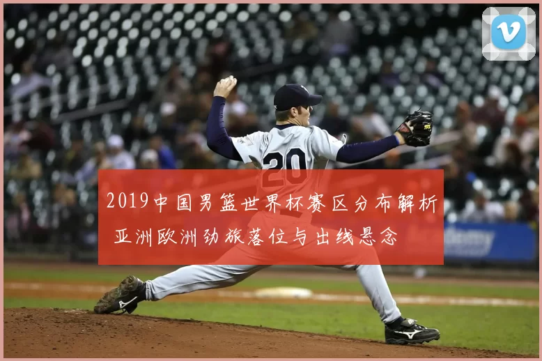 2019中国男篮世界杯赛区分布解析 亚洲欧洲劲旅落位与出线悬念