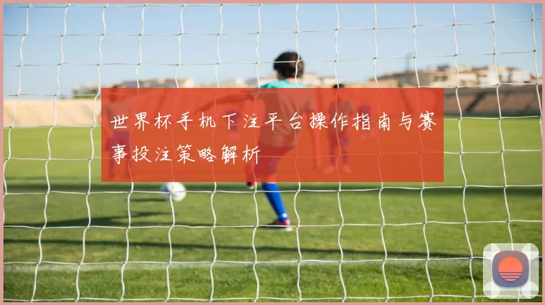 世界杯手机下注平台操作指南与赛事投注策略解析
