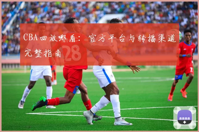 CBA回放哪看：官方平台与转播渠道完整指南