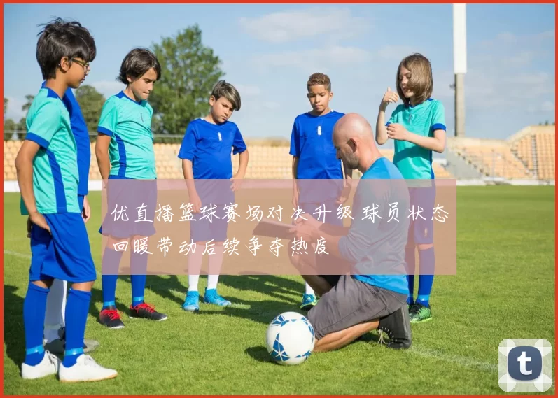 优直播篮球赛场对决升级 球员状态回暖带动后续争夺热度