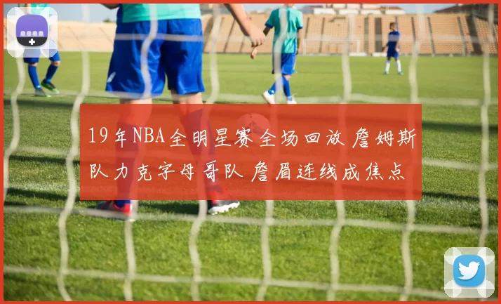 19年NBA全明星赛全场回放 詹姆斯队力克字母哥队 詹眉连线成焦点