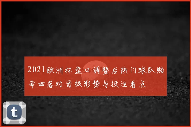 2021欧洲杯盘口调整后热门球队赔率回落对晋级形势与投注看点