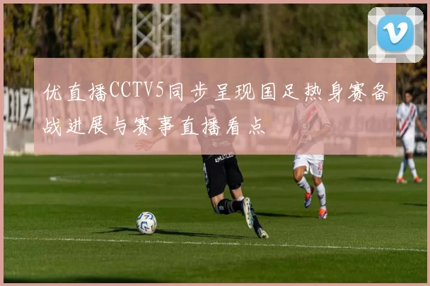 优直播CCTV5同步呈现国足热身赛备战进展与赛事直播看点