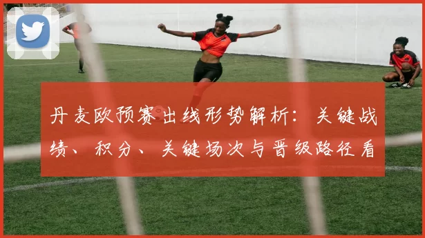 丹麦欧预赛出线形势解析：关键战绩、积分、关键场次与晋级路径看点