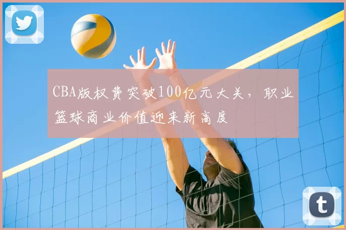 CBA版权费突破100亿元大关，职业篮球商业价值迎来新高度