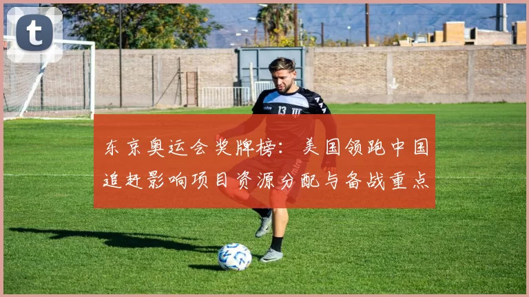 东京奥运会奖牌榜：美国领跑中国追赶影响项目资源分配与备战重点