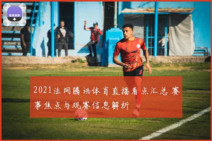2021法网腾讯体育直播看点汇总 赛事焦点与观赛信息解析