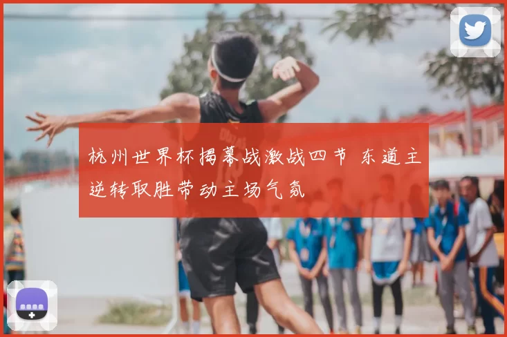 杭州世界杯揭幕战激战四节 东道主逆转取胜带动主场气氛