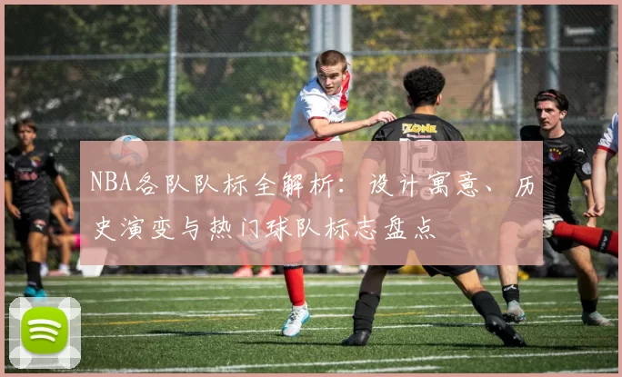 NBA各队队标全解析：设计寓意、历史演变与热门球队标志盘点