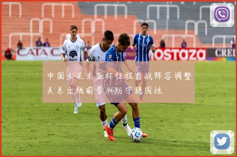 中国女足东亚杯征程首战阵容调整关系出线前景和防守稳固性