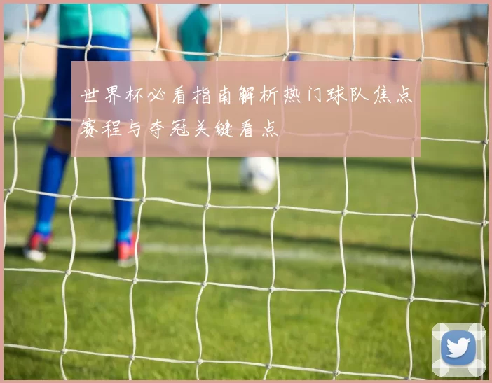 世界杯必看指南解析热门球队焦点赛程与夺冠关键看点