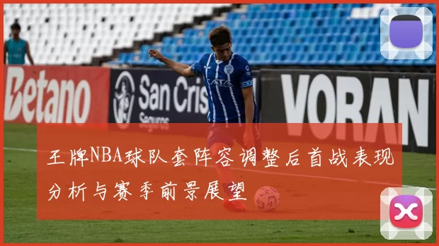 王牌NBA球队套阵容调整后首战表现分析与赛季前景展望