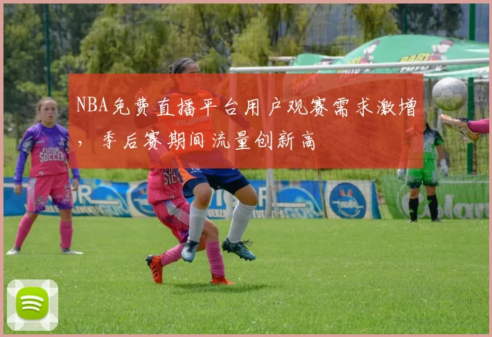 NBA免费直播平台用户观赛需求激增，季后赛期间流量创新高