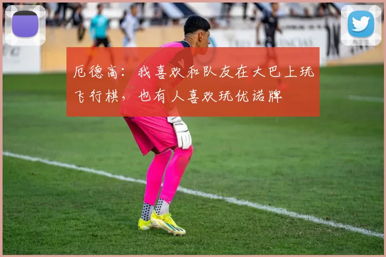 厄德高：我喜欢和队友在大巴上玩飞行棋，也有人喜欢玩优诺牌