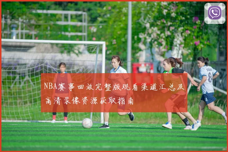 NBA赛事回放完整版观看渠道汇总及高清录像资源获取指南