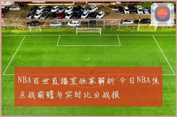 NBA百世直播室独家解析 今日NBA焦点战前瞻与实时比分战报