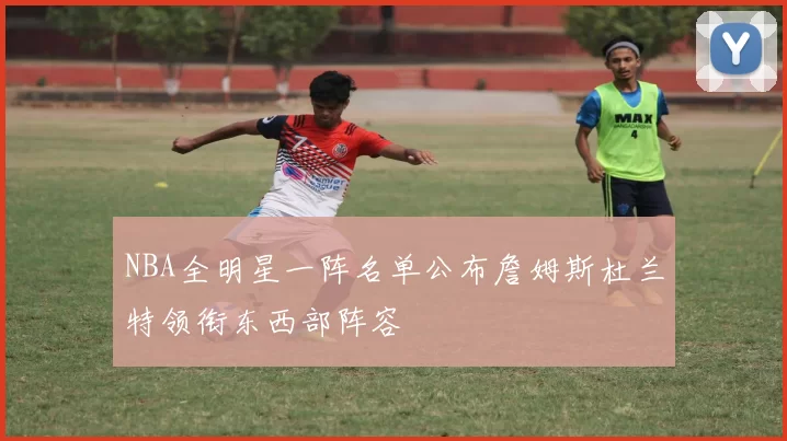 NBA全明星一阵名单公布詹姆斯杜兰特领衔东西部阵容