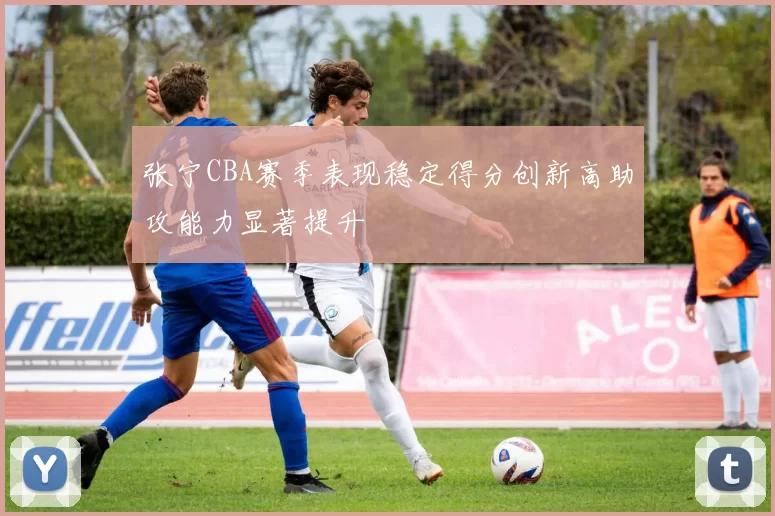 张宁CBA赛季表现稳定得分创新高助攻能力显著提升